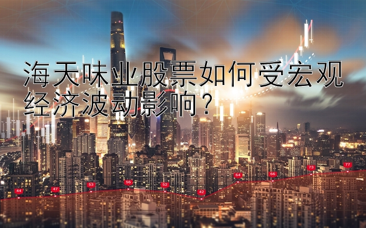 海天味业股票如何受宏观经济波动影响？