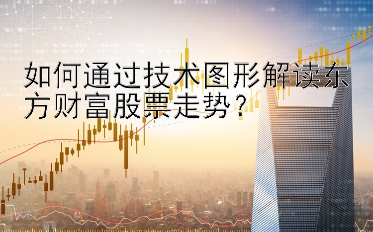 如何通过技术图形解读东方财富股票走势？