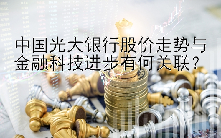 中国光大银行股价走势与金融科技进步有何关联？