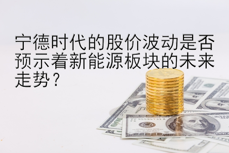 宁德时代的股价波动是否预示着新能源板块的未来走势？