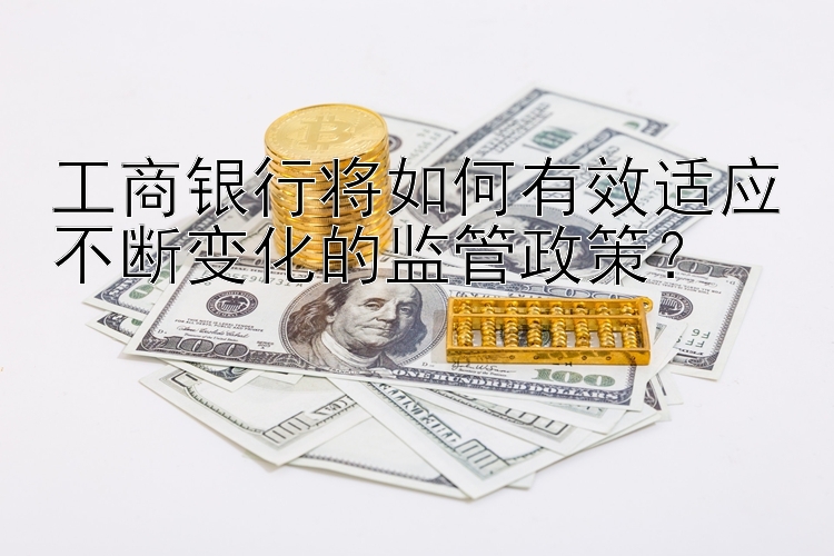 工商银行将如何有效适应不断变化的监管政策？