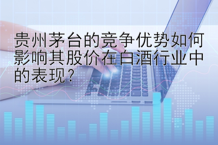 贵州茅台的竞争优势如何影响其股价在白酒行业中的表现？