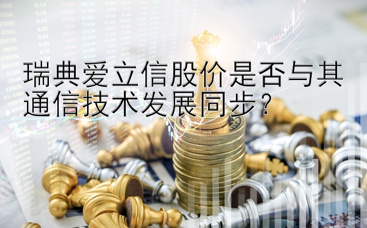 瑞典爱立信股价是否与其通信技术发展同步？