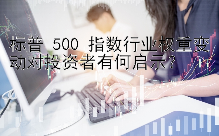 标普 500 指数行业权重变动对投资者有何启示？