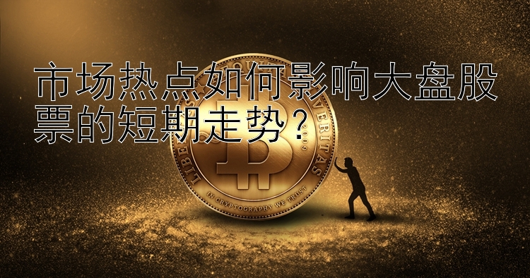 市场热点如何影响大盘股票的短期走势？