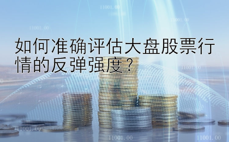 如何准确评估大盘股票行情的反弹强度？