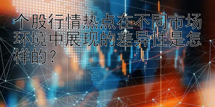 个股行情热点在不同市场环境中展现的差异性是怎样的？