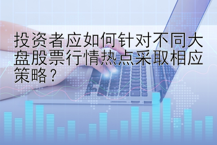 投资者应如何针对不同大盘股票行情热点采取相应策略？