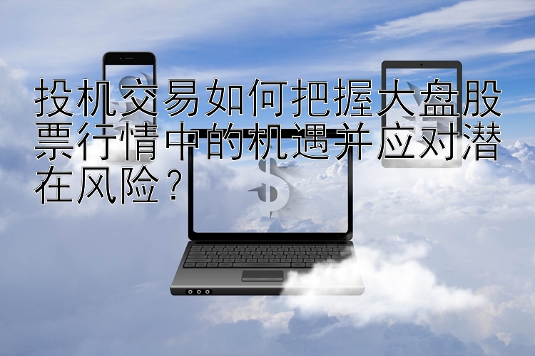 投机交易如何把握大盘股票行情中的机遇并应对潜在风险？