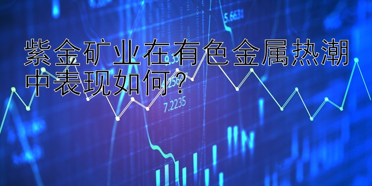 紫金矿业在有色金属热潮中表现如何？