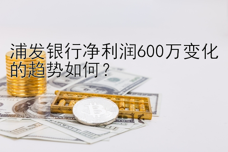 浦发银行净利润600万变化的趋势如何？