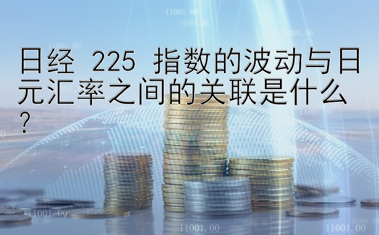 日经 225 指数的波动与日元汇率之间的关联是什么？