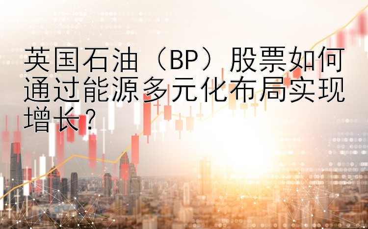 英国石油（BP）股票如何通过能源多元化布局实现增长？