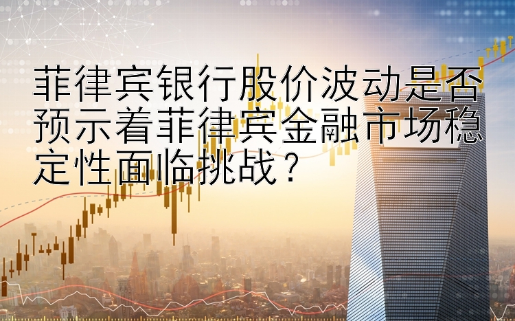 菲律宾银行股价波动是否预示着菲律宾金融市场稳定性面临挑战？