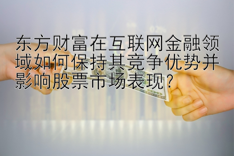 东方财富在互联网金融领域如何保持其竞争优势并影响股票市场表现？