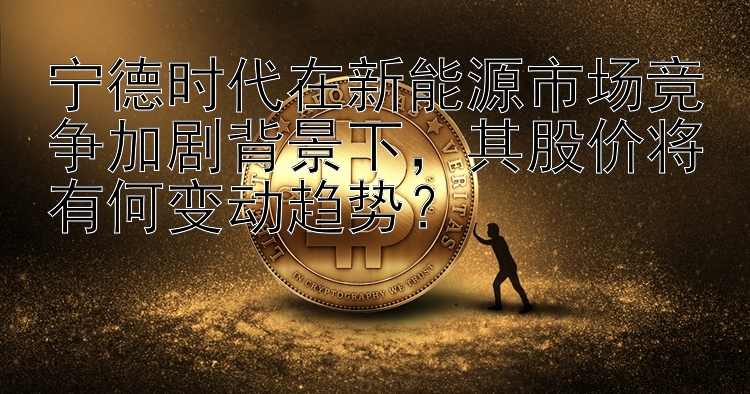 宁德时代在新能源市场竞争加剧背景下，其股价将有何变动趋势？