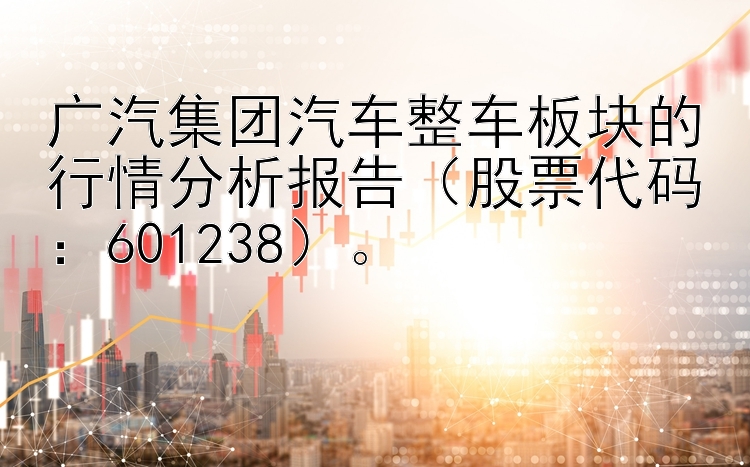 广汽集团汽车整车板块的行情分析报告（股票代码：601238）。