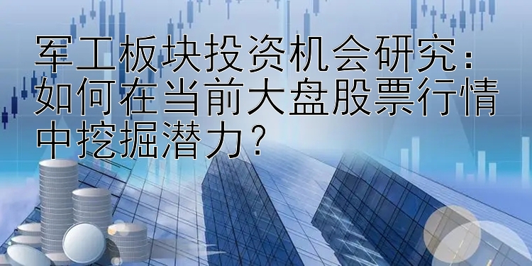 军工板块投资机会研究：如何在当前大盘股票行情中挖掘潜力？