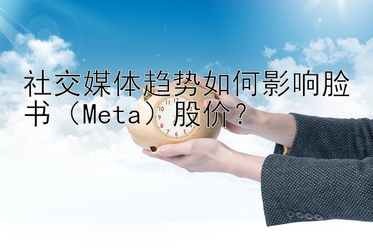 社交媒体趋势如何影响脸书（Meta）股价？