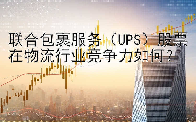 联合包裹服务（UPS）股票在物流行业竞争力如何？