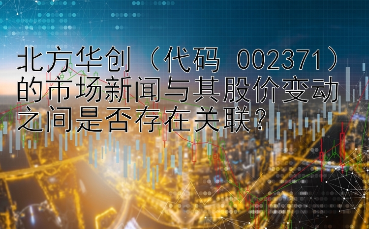 北方华创（代码 002371）的市场新闻与其股价变动之间是否存在关联？