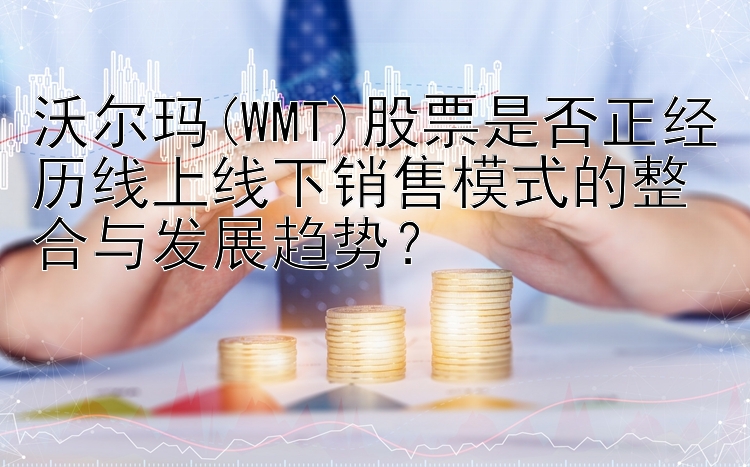 沃尔玛(WMT)股票是否正经历线上线下销售模式的整合与发展趋势？