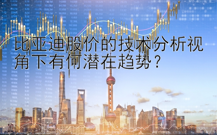 比亚迪股价的技术分析视角下有何潜在趋势？