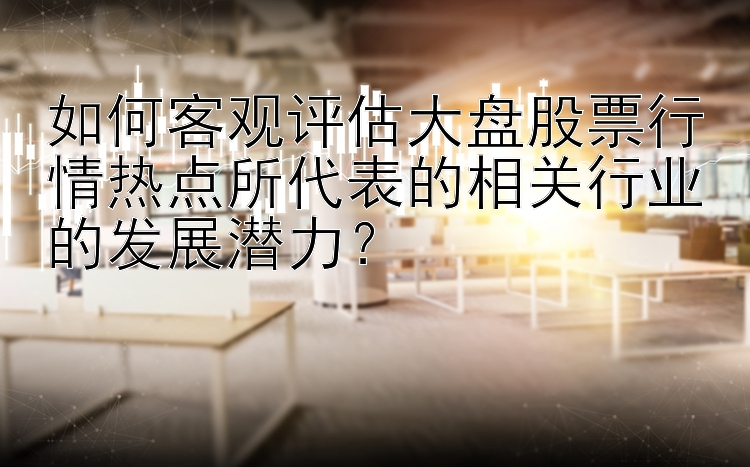 如何客观评估大盘股票行情热点所代表的相关行业的发展潜力？