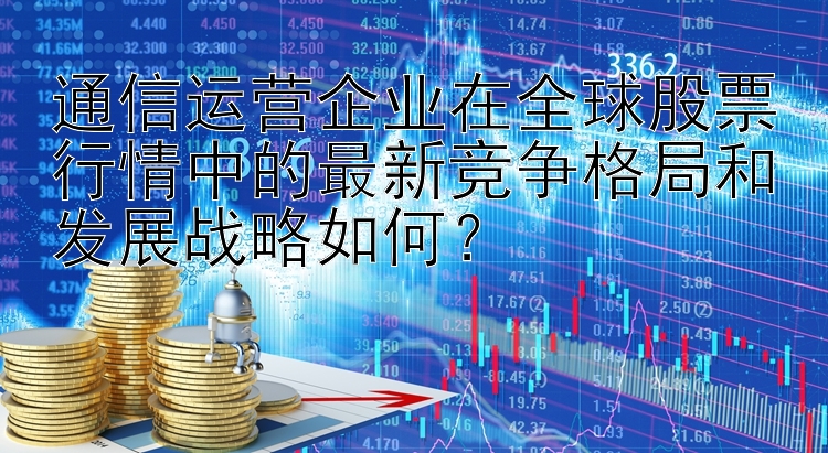 通信运营企业在全球股票行情中的最新竞争格局和发展战略如何？