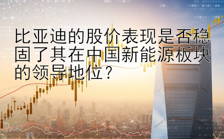 比亚迪的股价表现是否稳固了其在中国新能源板块的领导地位？