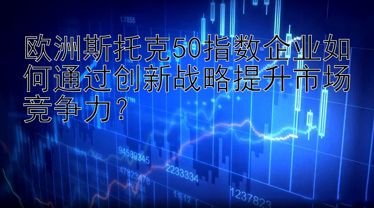 欧洲斯托克50指数企业如何通过创新战略提升市场竞争力？