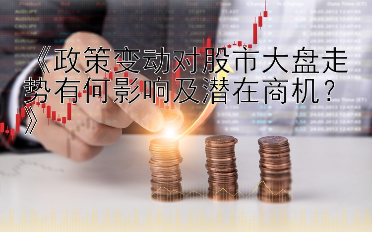 《政策变动对股市大盘走势有何影响及潜在商机？》