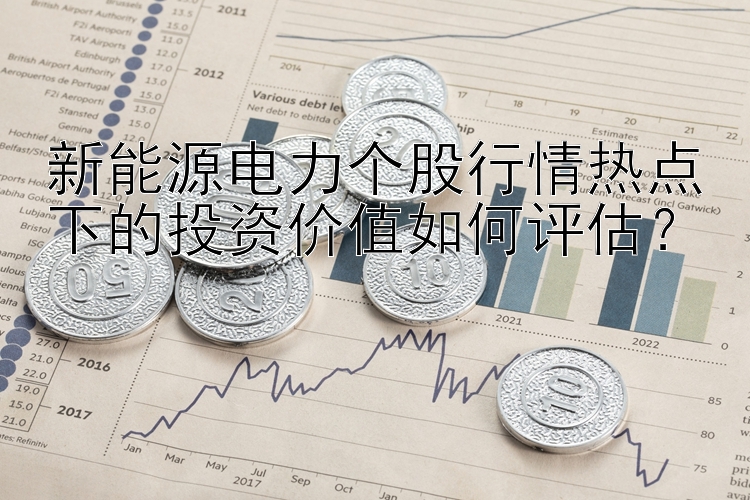 新能源电力个股行情热点下的投资价值如何评估？