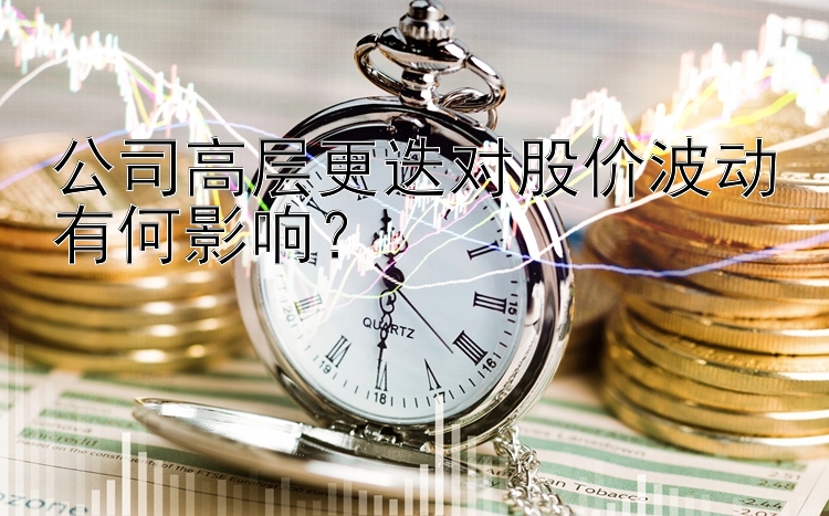 公司高层更迭对股价波动有何影响？