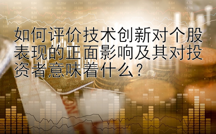 如何评价技术创新对个股表现的正面影响及其对投资者意味着什么？