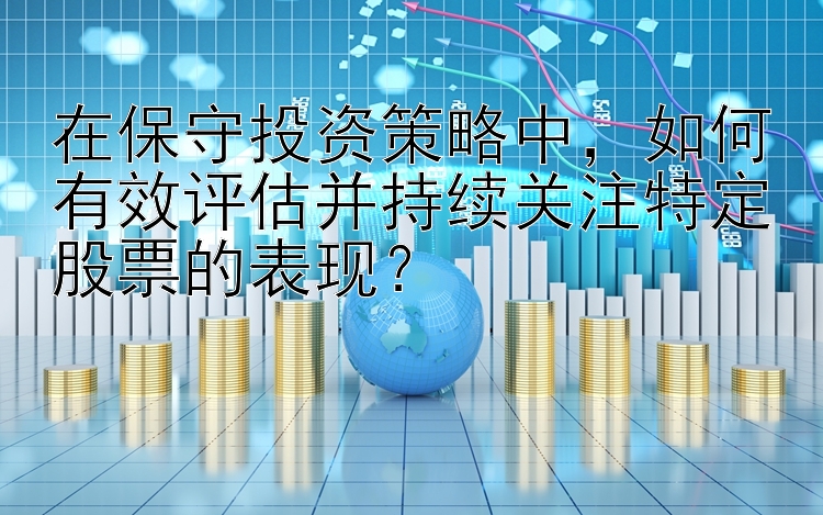 在保守投资策略中，如何有效评估并持续关注特定股票的表现？