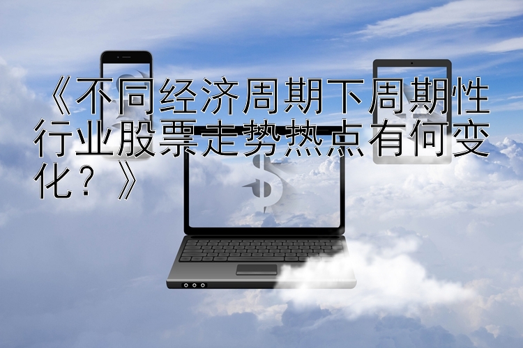 《不同经济周期下周期性行业股票走势热点有何变化？》