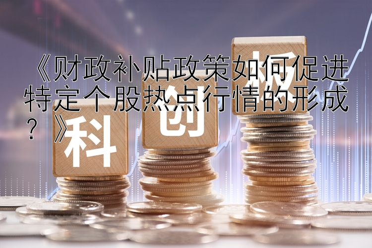 《财政补贴政策如何促进特定个股热点行情的形成？》