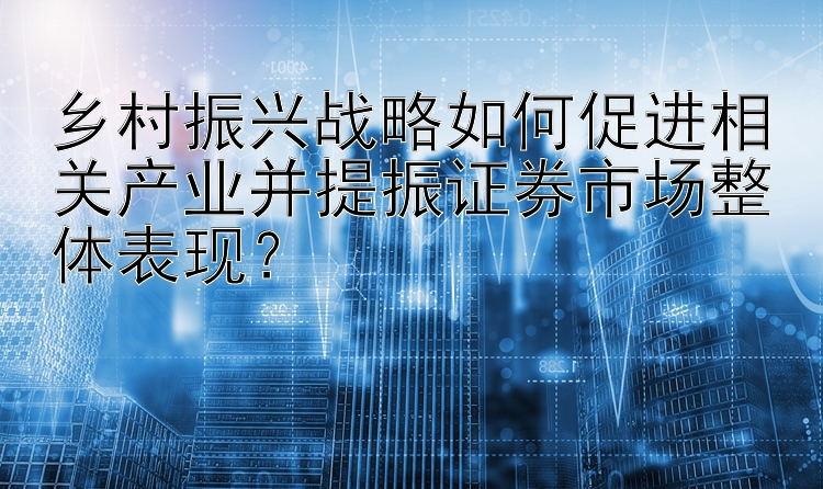 乡村振兴战略如何促进相关产业并提振证券市场整体表现？