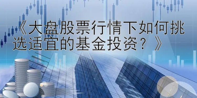 《大盘股票行情下如何挑选适宜的基金投资？》