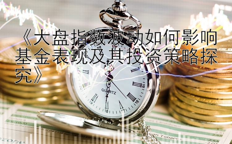 《大盘指数波动如何影响基金表现及其投资策略探究》