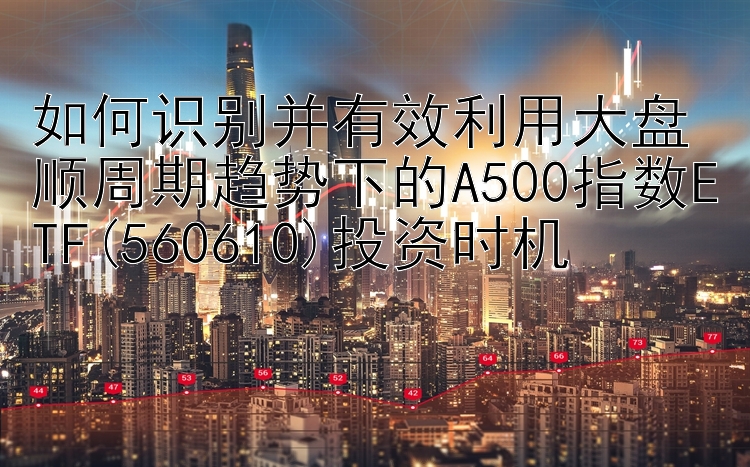 如何识别并有效利用大盘顺周期趋势下的A500指数ETF(560610)投资时机