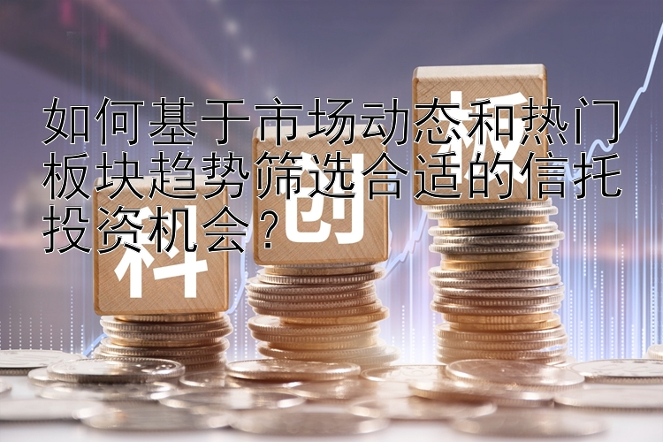 如何基于市场动态和热门板块趋势筛选合适的信托投资机会？