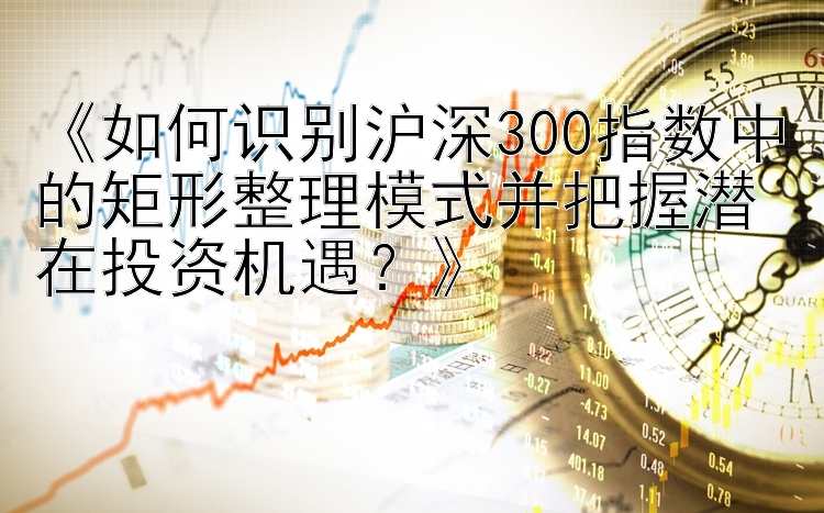 《如何识别沪深300指数中的矩形整理模式并把握潜在投资机遇？》