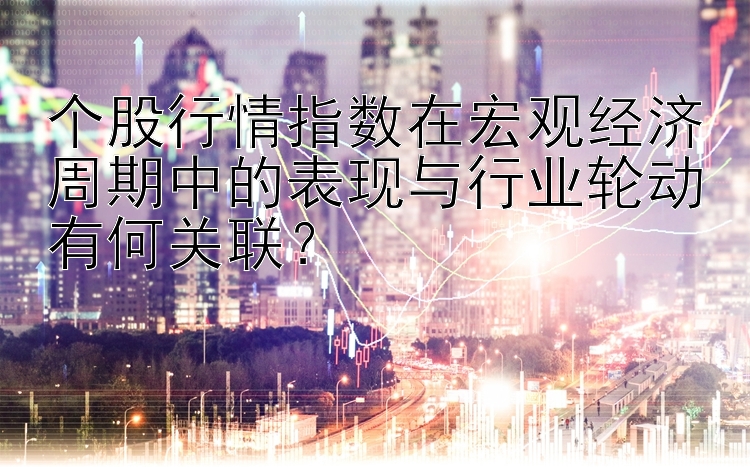 个股行情指数在宏观经济周期中的表现与行业轮动有何关联？