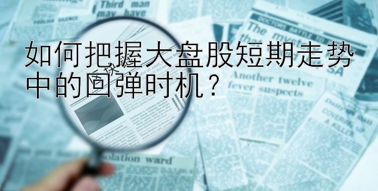 如何把握大盘股短期走势中的回弹时机？