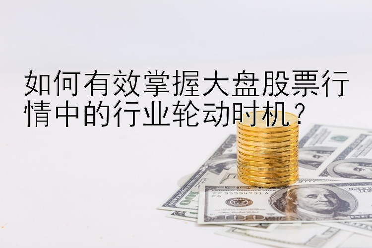 如何有效掌握大盘股票行情中的行业轮动时机？