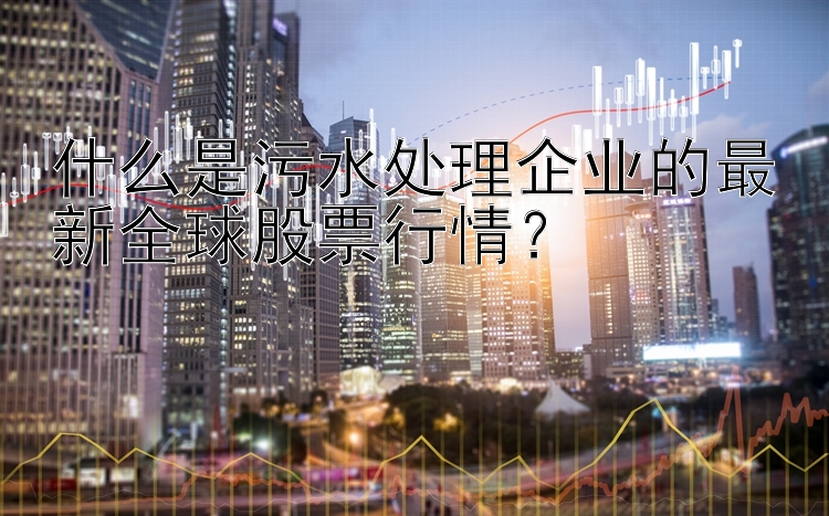 什么是污水处理企业的最新全球股票行情？