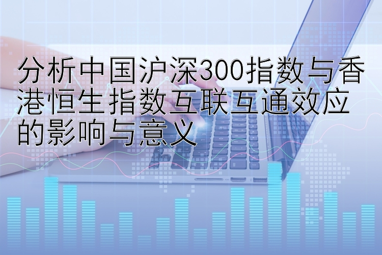 分析中国沪深300指数与香港恒生指数互联互通效应的影响与意义