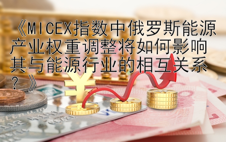 《MICEX指数中俄罗斯能源产业权重调整将如何影响其与能源行业的相互关系？》